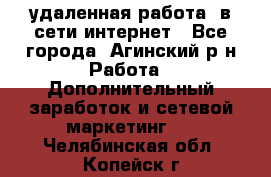 удаленная работа  в сети интернет - Все города, Агинский р-н Работа » Дополнительный заработок и сетевой маркетинг   . Челябинская обл.,Копейск г.